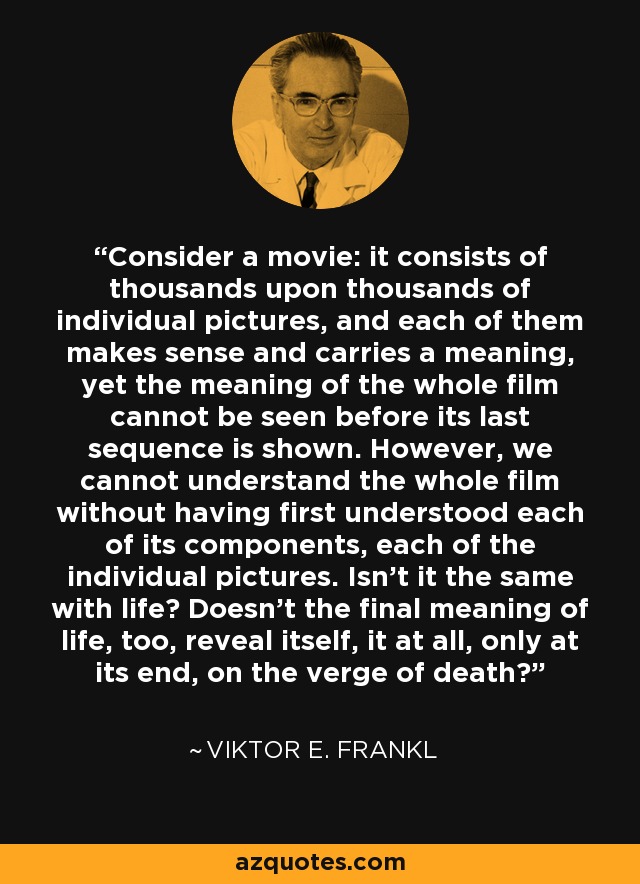 Consider a movie: it consists of thousands upon thousands of individual pictures, and each of them makes sense and carries a meaning, yet the meaning of the whole film cannot be seen before its last sequence is shown. However, we cannot understand the whole film without having first understood each of its components, each of the individual pictures. Isn't it the same with life? Doesn't the final meaning of life, too, reveal itself, it at all, only at its end, on the verge of death? - Viktor E. Frankl