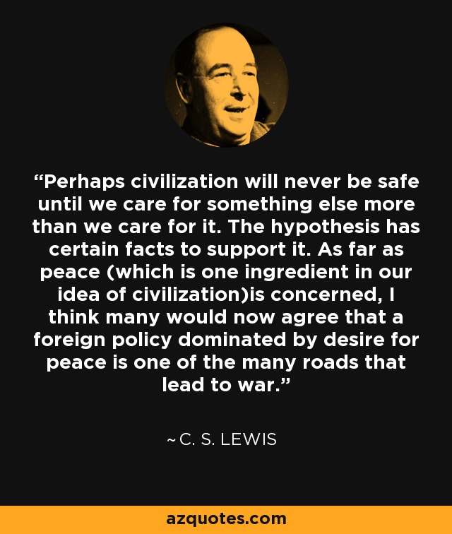 Perhaps civilization will never be safe until we care for something else more than we care for it. The hypothesis has certain facts to support it. As far as peace (which is one ingredient in our idea of civilization)is concerned, I think many would now agree that a foreign policy dominated by desire for peace is one of the many roads that lead to war. - C. S. Lewis