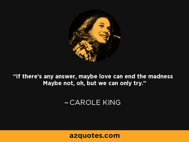 If there's any answer, maybe love can end the madness Maybe not, oh, but we can only try. - Carole King