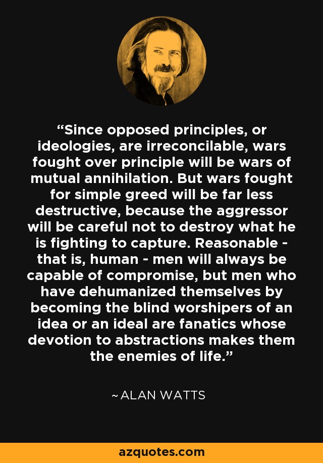 Since opposed principles, or ideologies, are irreconcilable, wars fought over principle will be wars of mutual annihilation. But wars fought for simple greed will be far less destructive, because the aggressor will be careful not to destroy what he is fighting to capture. Reasonable - that is, human - men will always be capable of compromise, but men who have dehumanized themselves by becoming the blind worshipers of an idea or an ideal are fanatics whose devotion to abstractions makes them the enemies of life. - Alan Watts