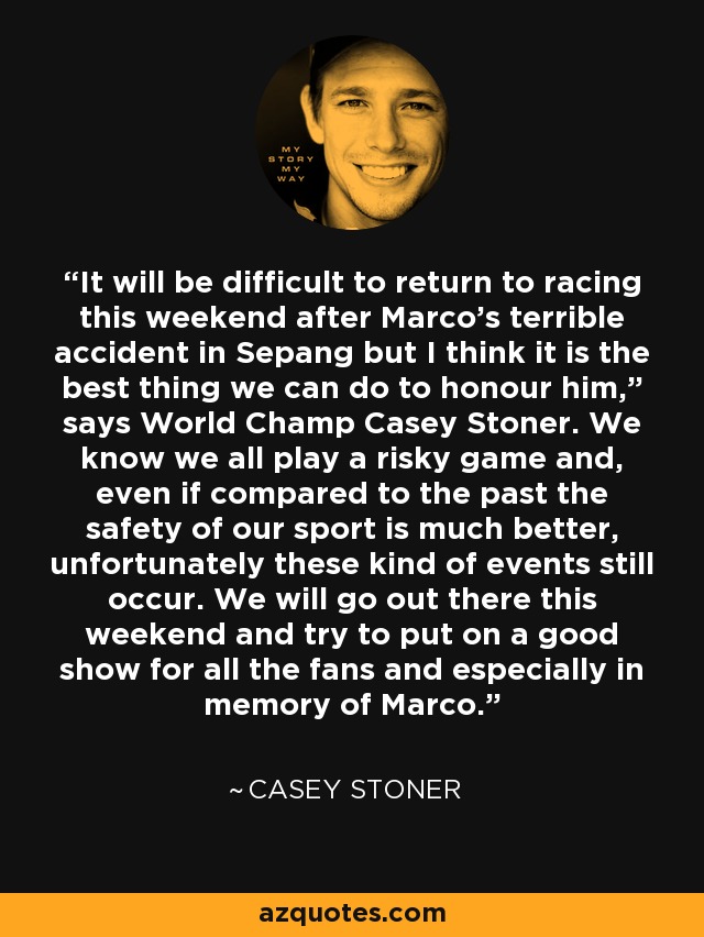 It will be difficult to return to racing this weekend after Marco's terrible accident in Sepang but I think it is the best thing we can do to honour him,” says World Champ Casey Stoner. We know we all play a risky game and, even if compared to the past the safety of our sport is much better, unfortunately these kind of events still occur. We will go out there this weekend and try to put on a good show for all the fans and especially in memory of Marco. - Casey Stoner