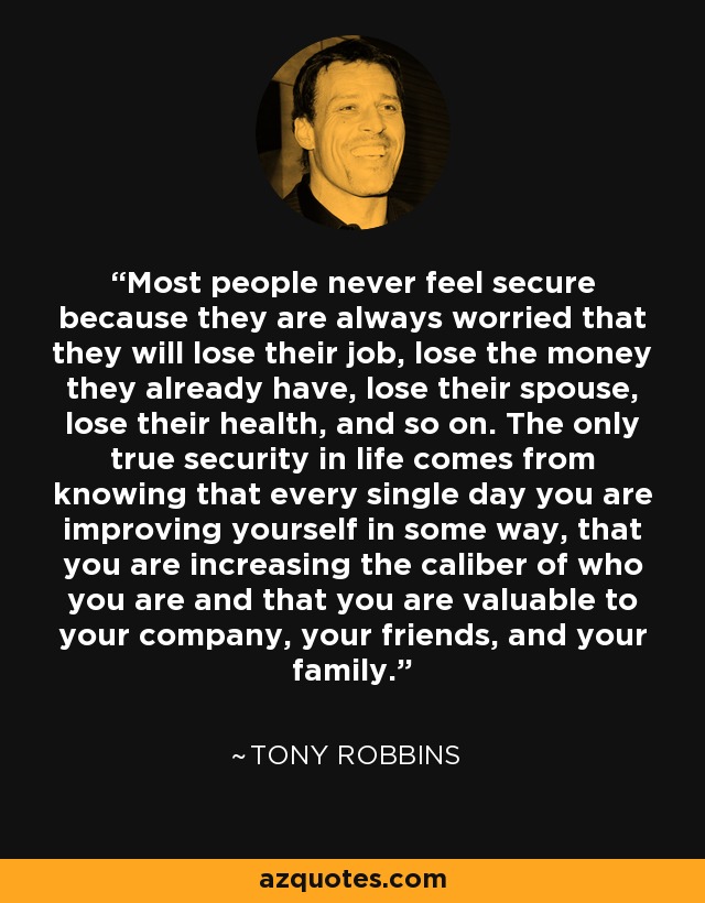 Most people never feel secure because they are always worried that they will lose their job, lose the money they already have, lose their spouse, lose their health, and so on. The only true security in life comes from knowing that every single day you are improving yourself in some way, that you are increasing the caliber of who you are and that you are valuable to your company, your friends, and your family. - Tony Robbins
