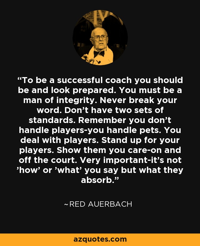 To be a successful coach you should be and look prepared. You must be a man of integrity. Never break your word. Don't have two sets of standards. Remember you don't handle players-you handle pets. You deal with players. Stand up for your players. Show them you care-on and off the court. Very important-it's not 'how' or 'what' you say but what they absorb. - Red Auerbach