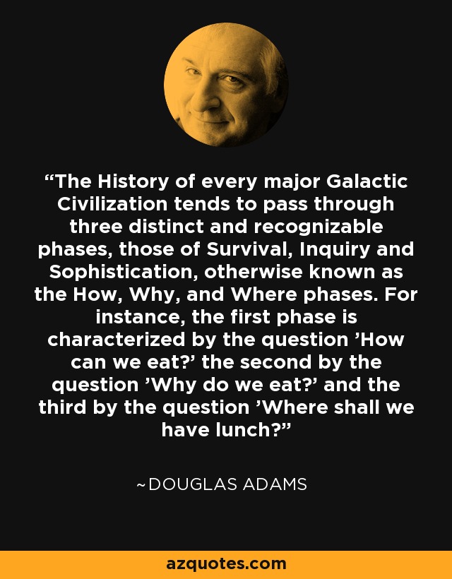 The History of every major Galactic Civilization tends to pass through three distinct and recognizable phases, those of Survival, Inquiry and Sophistication, otherwise known as the How, Why, and Where phases. For instance, the first phase is characterized by the question 'How can we eat?' the second by the question 'Why do we eat?' and the third by the question 'Where shall we have lunch? - Douglas Adams