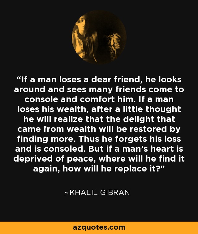 If a man loses a dear friend, he looks around and sees many friends come to console and comfort him. If a man loses his wealth, after a little thought he will realize that the delight that came from wealth will be restored by finding more. Thus he forgets his loss and is consoled. But if a man's heart is deprived of peace, where will he find it again, how will he replace it? - Khalil Gibran