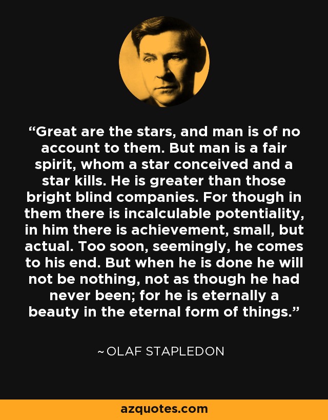 Great are the stars, and man is of no account to them. But man is a fair spirit, whom a star conceived and a star kills. He is greater than those bright blind companies. For though in them there is incalculable potentiality, in him there is achievement, small, but actual. Too soon, seemingly, he comes to his end. But when he is done he will not be nothing, not as though he had never been; for he is eternally a beauty in the eternal form of things. - Olaf Stapledon