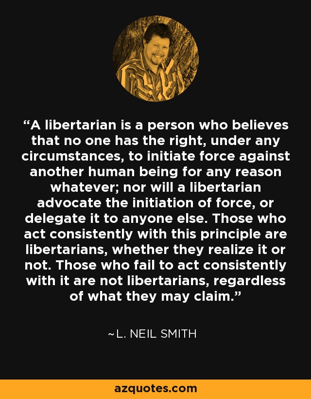 A libertarian is a person who believes that no one has the right, under any circumstances, to initiate force against another human being for any reason whatever; nor will a libertarian advocate the initiation of force, or delegate it to anyone else. Those who act consistently with this principle are libertarians, whether they realize it or not. Those who fail to act consistently with it are not libertarians, regardless of what they may claim. - L. Neil Smith