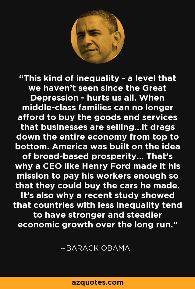 This kind of inequality - a level that we haven’t seen since the Great Depression - hurts us all. When middle-class families can no longer afford to buy the goods and services that businesses are selling...it drags down the entire economy from top to bottom. America was built on the idea of broad-based prosperity... That’s why a CEO like Henry Ford made it his mission to pay his workers enough so that they could buy the cars he made. It’s also why a recent study showed that countries with less inequality tend to have stronger and steadier economic growth over the long run. - Barack Obama