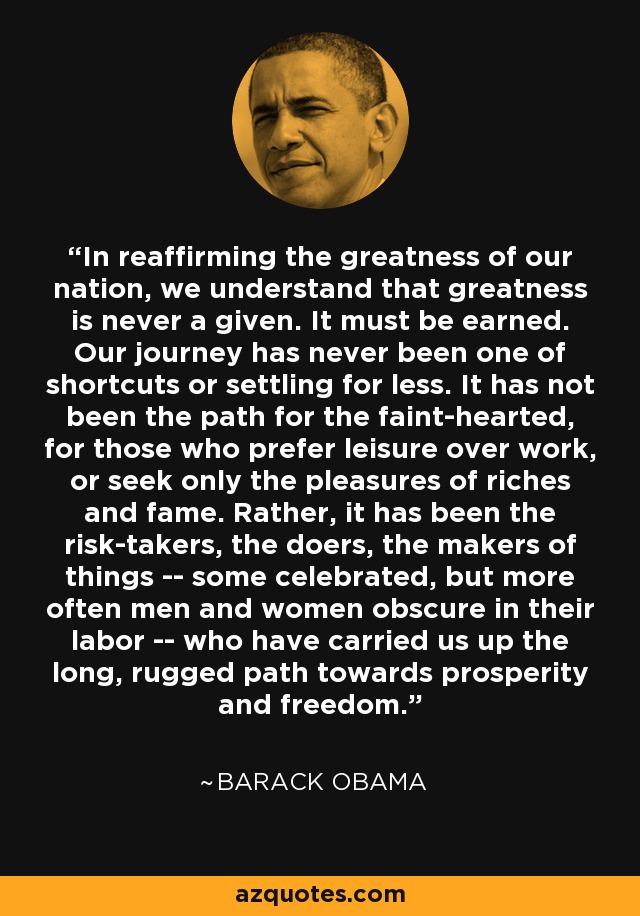 In reaffirming the greatness of our nation, we understand that greatness is never a given. It must be earned. Our journey has never been one of shortcuts or settling for less. It has not been the path for the faint-hearted, for those who prefer leisure over work, or seek only the pleasures of riches and fame. Rather, it has been the risk-takers, the doers, the makers of things -- some celebrated, but more often men and women obscure in their labor -- who have carried us up the long, rugged path towards prosperity and freedom. - Barack Obama