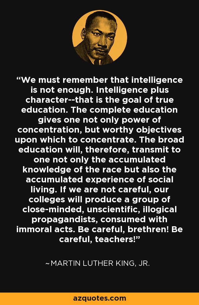 We must remember that intelligence is not enough. Intelligence plus character--that is the goal of true education. The complete education gives one not only power of concentration, but worthy objectives upon which to concentrate. The broad education will, therefore, transmit to one not only the accumulated knowledge of the race but also the accumulated experience of social living. If we are not careful, our colleges will produce a group of close-minded, unscientific, illogical propagandists, consumed with immoral acts. Be careful, brethren! Be careful, teachers! - Martin Luther King, Jr.