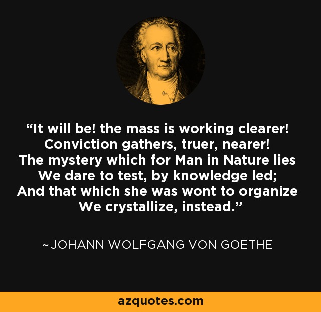 It will be! the mass is working clearer! Conviction gathers, truer, nearer! The mystery which for Man in Nature lies We dare to test, by knowledge led; And that which she was wont to organize We crystallize, instead. - Johann Wolfgang von Goethe