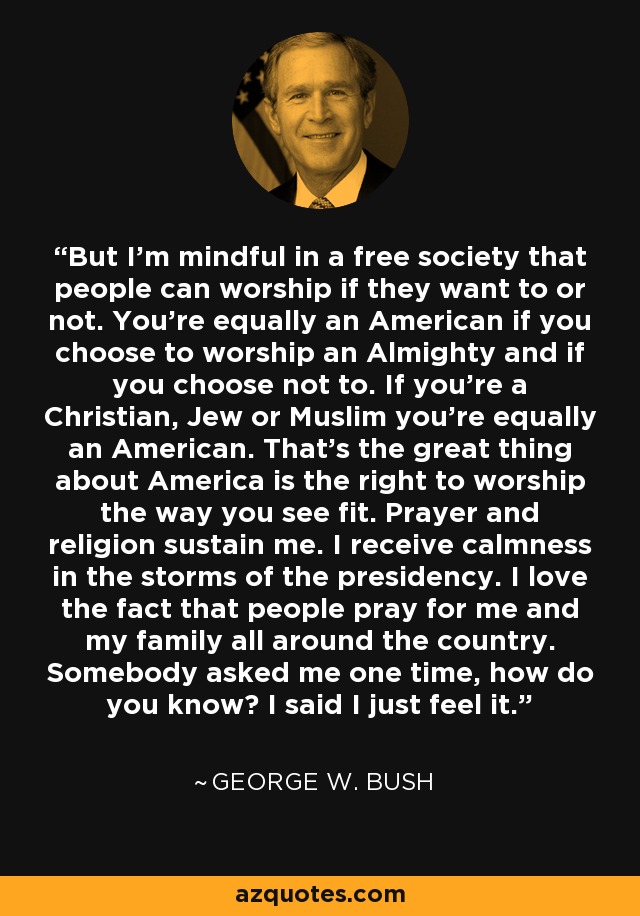 But I'm mindful in a free society that people can worship if they want to or not. You're equally an American if you choose to worship an Almighty and if you choose not to. If you're a Christian, Jew or Muslim you're equally an American. That's the great thing about America is the right to worship the way you see fit. Prayer and religion sustain me. I receive calmness in the storms of the presidency. I love the fact that people pray for me and my family all around the country. Somebody asked me one time, how do you know? I said I just feel it. - George W. Bush