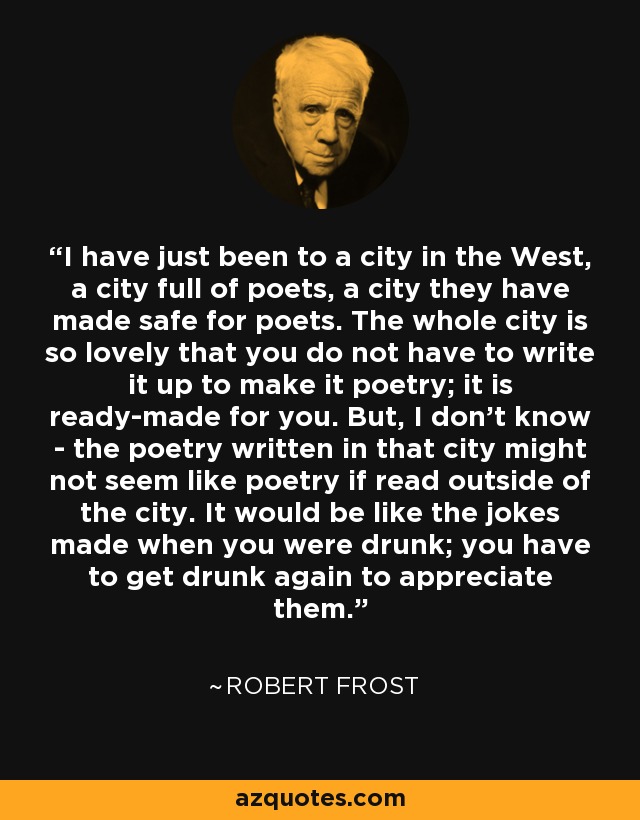 I have just been to a city in the West, a city full of poets, a city they have made safe for poets. The whole city is so lovely that you do not have to write it up to make it poetry; it is ready-made for you. But, I don't know - the poetry written in that city might not seem like poetry if read outside of the city. It would be like the jokes made when you were drunk; you have to get drunk again to appreciate them. - Robert Frost