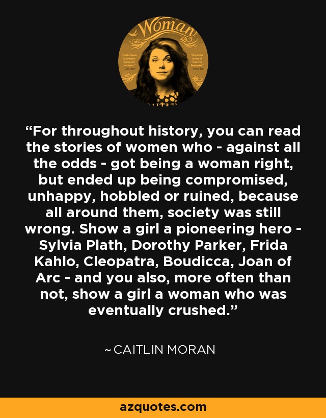 For throughout history, you can read the stories of women who - against all the odds - got being a woman right, but ended up being compromised, unhappy, hobbled or ruined, because all around them, society was still wrong. Show a girl a pioneering hero - Sylvia Plath, Dorothy Parker, Frida Kahlo, Cleopatra, Boudicca, Joan of Arc - and you also, more often than not, show a girl a woman who was eventually crushed. - Caitlin Moran