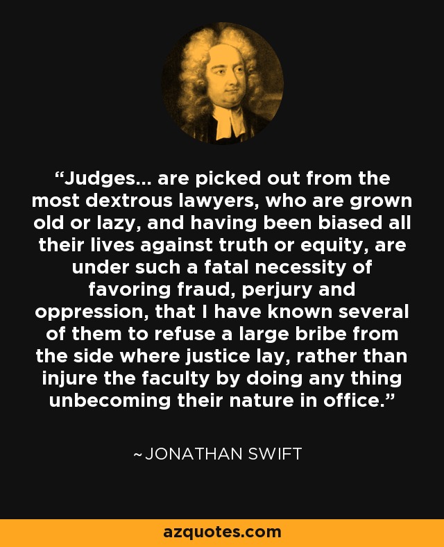 Judges... are picked out from the most dextrous lawyers, who are grown old or lazy, and having been biased all their lives against truth or equity, are under such a fatal necessity of favoring fraud, perjury and oppression, that I have known several of them to refuse a large bribe from the side where justice lay, rather than injure the faculty by doing any thing unbecoming their nature in office. - Jonathan Swift