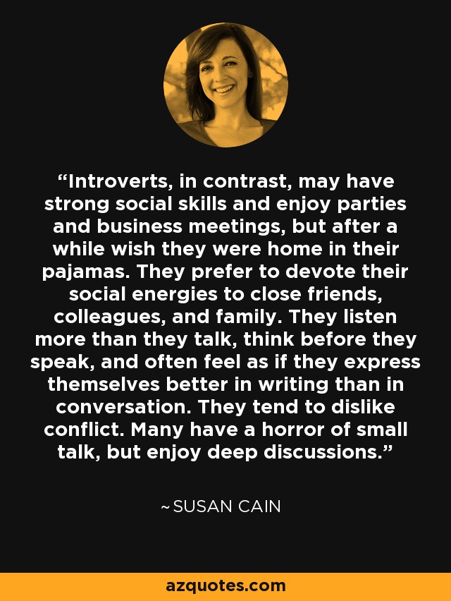 Introverts, in contrast, may have strong social skills and enjoy parties and business meetings, but after a while wish they were home in their pajamas. They prefer to devote their social energies to close friends, colleagues, and family. They listen more than they talk, think before they speak, and often feel as if they express themselves better in writing than in conversation. They tend to dislike conflict. Many have a horror of small talk, but enjoy deep discussions. - Susan Cain