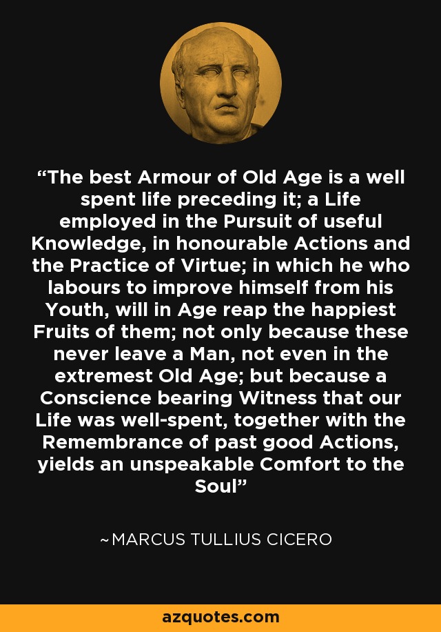The best Armour of Old Age is a well spent life preceding it; a Life employed in the Pursuit of useful Knowledge, in honourable Actions and the Practice of Virtue; in which he who labours to improve himself from his Youth, will in Age reap the happiest Fruits of them; not only because these never leave a Man, not even in the extremest Old Age; but because a Conscience bearing Witness that our Life was well-spent, together with the Remembrance of past good Actions, yields an unspeakable Comfort to the Soul - Marcus Tullius Cicero