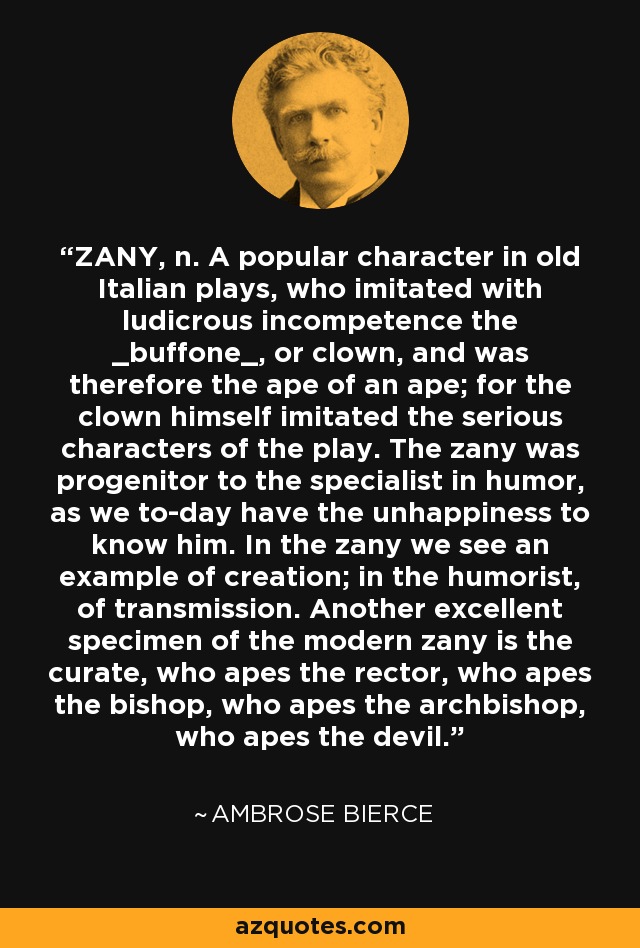 ZANY, n. A popular character in old Italian plays, who imitated with ludicrous incompetence the _buffone_, or clown, and was therefore the ape of an ape; for the clown himself imitated the serious characters of the play. The zany was progenitor to the specialist in humor, as we to-day have the unhappiness to know him. In the zany we see an example of creation; in the humorist, of transmission. Another excellent specimen of the modern zany is the curate, who apes the rector, who apes the bishop, who apes the archbishop, who apes the devil. - Ambrose Bierce