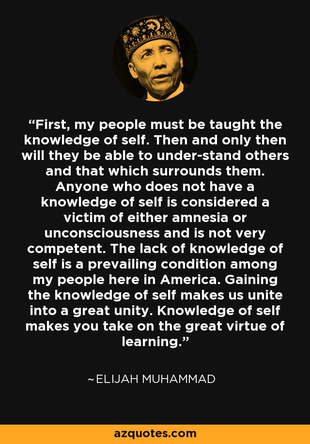 First, my people must be taught the knowledge of self. Then and only then will they be able to under-stand others and that which surrounds them. Anyone who does not have a knowledge of self is considered a victim of either amnesia or unconsciousness and is not very competent. The lack of knowledge of self is a prevailing condition among my people here in America. Gaining the knowledge of self makes us unite into a great unity. Knowledge of self makes you take on the great virtue of learning. - Elijah Muhammad