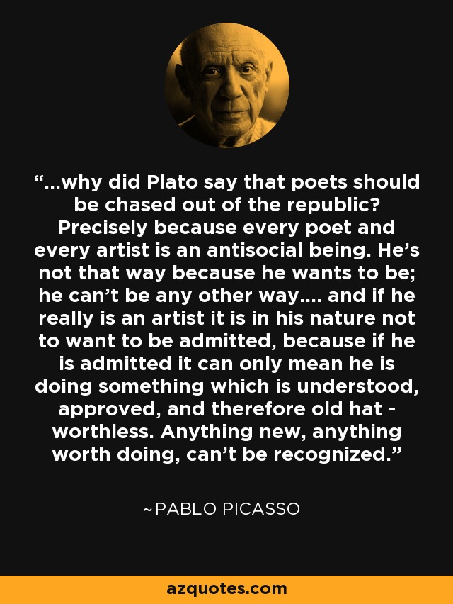 ...why did Plato say that poets should be chased out of the republic? Precisely because every poet and every artist is an antisocial being. He's not that way because he wants to be; he can't be any other way.... and if he really is an artist it is in his nature not to want to be admitted, because if he is admitted it can only mean he is doing something which is understood, approved, and therefore old hat - worthless. Anything new, anything worth doing, can't be recognized. - Pablo Picasso