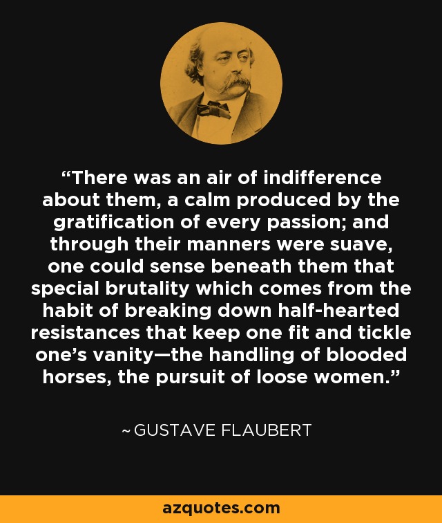 There was an air of indifference about them, a calm produced by the gratification of every passion; and through their manners were suave, one could sense beneath them that special brutality which comes from the habit of breaking down half-hearted resistances that keep one fit and tickle one’s vanity—the handling of blooded horses, the pursuit of loose women. - Gustave Flaubert