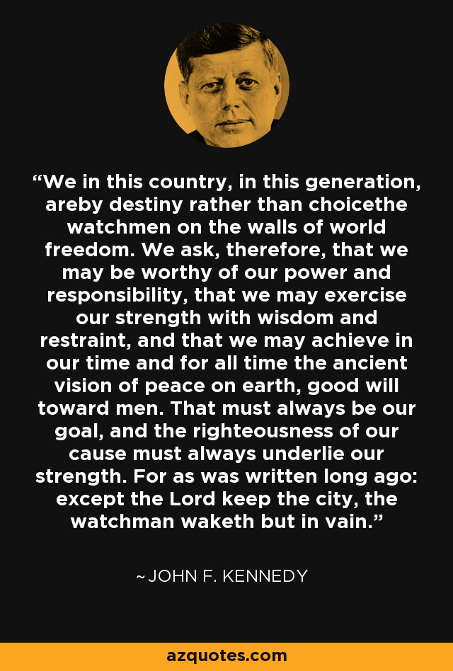 We in this country, in this generation, areby destiny rather than choicethe watchmen on the walls of world freedom. We ask, therefore, that we may be worthy of our power and responsibility, that we may exercise our strength with wisdom and restraint, and that we may achieve in our time and for all time the ancient vision of peace on earth, good will toward men. That must always be our goal, and the righteousness of our cause must always underlie our strength. For as was written long ago: except the Lord keep the city, the watchman waketh but in vain. - John F. Kennedy