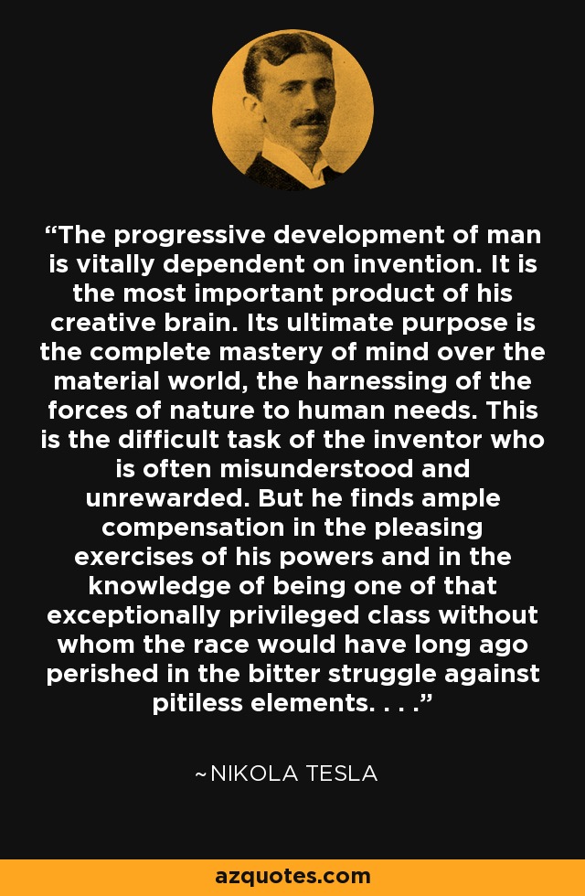 The progressive development of man is vitally dependent on invention. It is the most important product of his creative brain. Its ultimate purpose is the complete mastery of mind over the material world, the harnessing of the forces of nature to human needs. This is the difficult task of the inventor who is often misunderstood and unrewarded. But he finds ample compensation in the pleasing exercises of his powers and in the knowledge of being one of that exceptionally privileged class without whom the race would have long ago perished in the bitter struggle against pitiless elements. . . . - Nikola Tesla