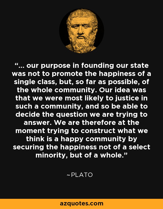... our purpose in founding our state was not to promote the happiness of a single class, but, so far as possible, of the whole community. Our idea was that we were most likely to justice in such a community, and so be able to decide the question we are trying to answer. We are therefore at the moment trying to construct what we think is a happy community by securing the happiness not of a select minority, but of a whole. - Plato