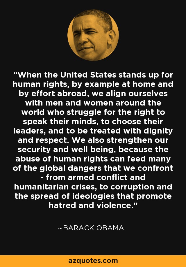When the United States stands up for human rights, by example at home and by effort abroad, we align ourselves with men and women around the world who struggle for the right to speak their minds, to choose their leaders, and to be treated with dignity and respect. We also strengthen our security and well being, because the abuse of human rights can feed many of the global dangers that we confront - from armed conflict and humanitarian crises, to corruption and the spread of ideologies that promote hatred and violence. - Barack Obama