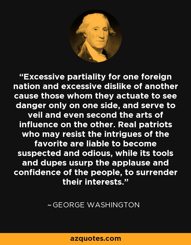 Excessive partiality for one foreign nation and excessive dislike of another cause those whom they actuate to see danger only on one side, and serve to veil and even second the arts of influence on the other. Real patriots who may resist the intrigues of the favorite are liable to become suspected and odious, while its tools and dupes usurp the applause and confidence of the people, to surrender their interests. - George Washington