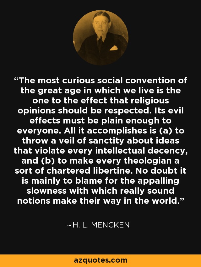 The most curious social convention of the great age in which we live is the one to the effect that religious opinions should be respected. Its evil effects must be plain enough to everyone. All it accomplishes is (a) to throw a veil of sanctity about ideas that violate every intellectual decency, and (b) to make every theologian a sort of chartered libertine. No doubt it is mainly to blame for the appalling slowness with which really sound notions make their way in the world. - H. L. Mencken