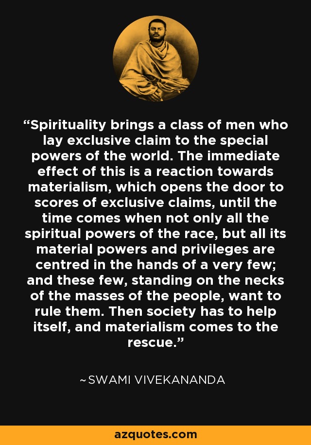 Spirituality brings a class of men who lay exclusive claim to the special powers of the world. The immediate effect of this is a reaction towards materialism, which opens the door to scores of exclusive claims, until the time comes when not only all the spiritual powers of the race, but all its material powers and privileges are centred in the hands of a very few; and these few, standing on the necks of the masses of the people, want to rule them. Then society has to help itself, and materialism comes to the rescue. - Swami Vivekananda