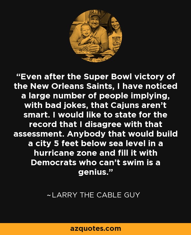 Even after the Super Bowl victory of the New Orleans Saints, I have noticed a large number of people implying, with bad jokes, that Cajuns aren't smart. I would like to state for the record that I disagree with that assessment. Anybody that would build a city 5 feet below sea level in a hurricane zone and fill it with Democrats who can't swim is a genius. - Larry the Cable Guy