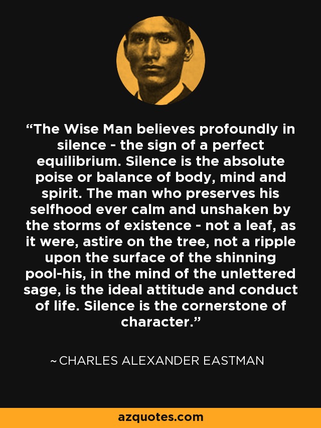 The Wise Man believes profoundly in silence - the sign of a perfect equilibrium. Silence is the absolute poise or balance of body, mind and spirit. The man who preserves his selfhood ever calm and unshaken by the storms of existence - not a leaf, as it were, astire on the tree, not a ripple upon the surface of the shinning pool-his, in the mind of the unlettered sage, is the ideal attitude and conduct of life. Silence is the cornerstone of character. - Charles Alexander Eastman