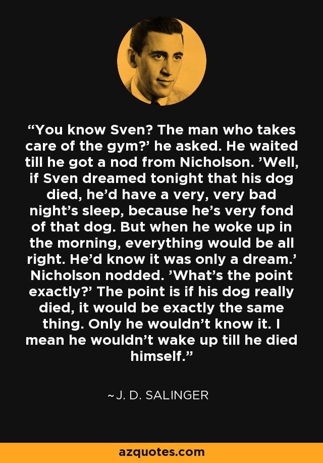 You know Sven? The man who takes care of the gym?' he asked. He waited till he got a nod from Nicholson. 'Well, if Sven dreamed tonight that his dog died, he'd have a very, very bad night's sleep, because he's very fond of that dog. But when he woke up in the morning, everything would be all right. He'd know it was only a dream.' Nicholson nodded. 'What's the point exactly?' The point is if his dog really died, it would be exactly the same thing. Only he wouldn't know it. I mean he wouldn't wake up till he died himself. - J. D. Salinger