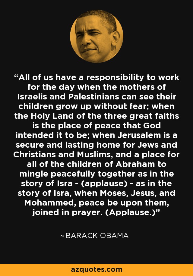 All of us have a responsibility to work for the day when the mothers of Israelis and Palestinians can see their children grow up without fear; when the Holy Land of the three great faiths is the place of peace that God intended it to be; when Jerusalem is a secure and lasting home for Jews and Christians and Muslims, and a place for all of the children of Abraham to mingle peacefully together as in the story of Isra - (applause) - as in the story of Isra, when Moses, Jesus, and Mohammed, peace be upon them, joined in prayer. (Applause.) - Barack Obama