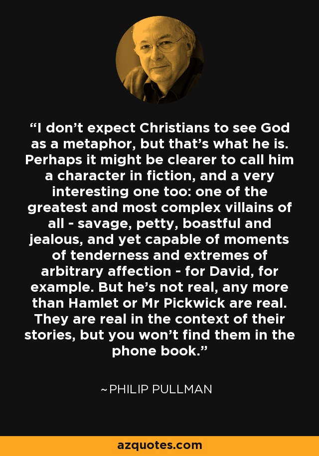 I don't expect Christians to see God as a metaphor, but that's what he is. Perhaps it might be clearer to call him a character in fiction, and a very interesting one too: one of the greatest and most complex villains of all - savage, petty, boastful and jealous, and yet capable of moments of tenderness and extremes of arbitrary affection - for David, for example. But he's not real, any more than Hamlet or Mr Pickwick are real. They are real in the context of their stories, but you won't find them in the phone book. - Philip Pullman