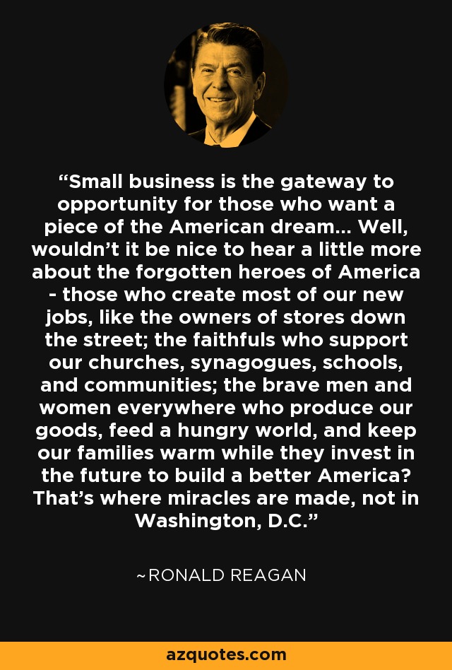 Small business is the gateway to opportunity for those who want a piece of the American dream... Well, wouldn't it be nice to hear a little more about the forgotten heroes of America - those who create most of our new jobs, like the owners of stores down the street; the faithfuls who support our churches, synagogues, schools, and communities; the brave men and women everywhere who produce our goods, feed a hungry world, and keep our families warm while they invest in the future to build a better America? That's where miracles are made, not in Washington, D.C. - Ronald Reagan