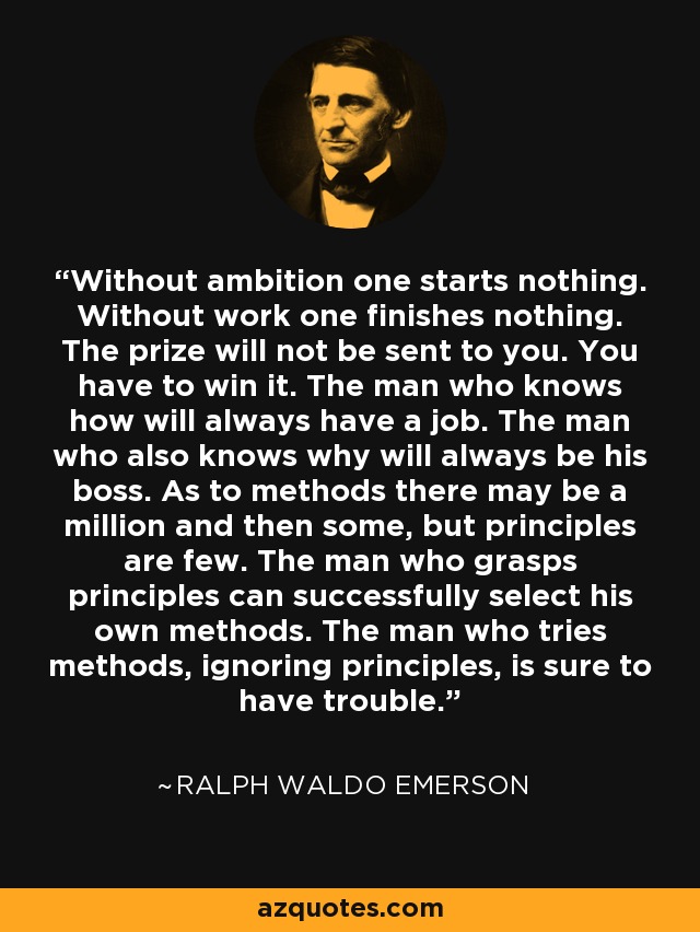 Without ambition one starts nothing. Without work one finishes nothing. The prize will not be sent to you. You have to win it. The man who knows how will always have a job. The man who also knows why will always be his boss. As to methods there may be a million and then some, but principles are few. The man who grasps principles can successfully select his own methods. The man who tries methods, ignoring principles, is sure to have trouble. - Ralph Waldo Emerson