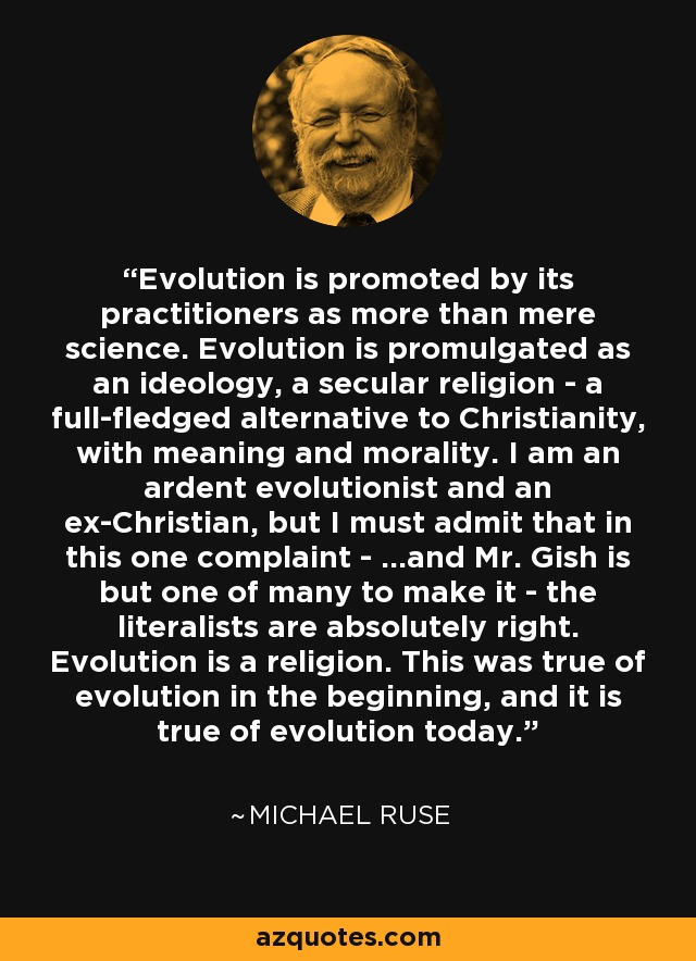 Evolution is promoted by its practitioners as more than mere science. Evolution is promulgated as an ideology, a secular religion - a full-fledged alternative to Christianity, with meaning and morality. I am an ardent evolutionist and an ex-Christian, but I must admit that in this one complaint - ...and Mr. Gish is but one of many to make it - the literalists are absolutely right. Evolution is a religion. This was true of evolution in the beginning, and it is true of evolution today. - Michael Ruse
