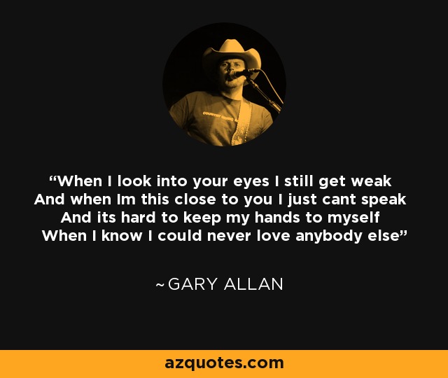 When I look into your eyes I still get weak And when Im this close to you I just cant speak And its hard to keep my hands to myself When I know I could never love anybody else - Gary Allan