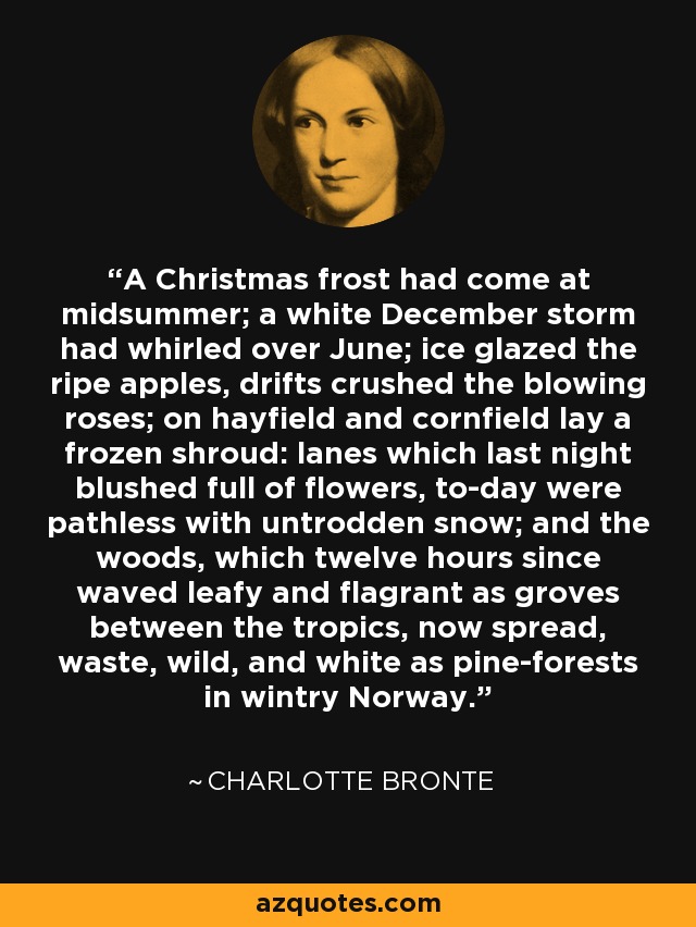 A Christmas frost had come at midsummer; a white December storm had whirled over June; ice glazed the ripe apples, drifts crushed the blowing roses; on hayfield and cornfield lay a frozen shroud: lanes which last night blushed full of flowers, to-day were pathless with untrodden snow; and the woods, which twelve hours since waved leafy and flagrant as groves between the tropics, now spread, waste, wild, and white as pine-forests in wintry Norway. - Charlotte Bronte