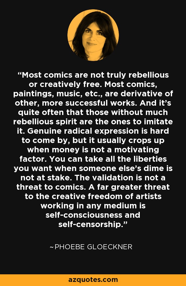 Most comics are not truly rebellious or creatively free. Most comics, paintings, music, etc., are derivative of other, more successful works. And it's quite often that those without much rebellious spirit are the ones to imitate it. Genuine radical expression is hard to come by, but it usually crops up when money is not a motivating factor. You can take all the liberties you want when someone else's dime is not at stake. The validation is not a threat to comics. A far greater threat to the creative freedom of artists working in any medium is self-consciousness and self-censorship. - Phoebe Gloeckner