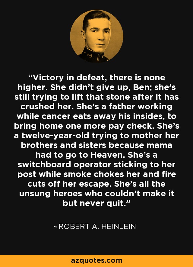 Victory in defeat, there is none higher. She didn't give up, Ben; she's still trying to lift that stone after it has crushed her. She's a father working while cancer eats away his insides, to bring home one more pay check. She's a twelve-year-old trying to mother her brothers and sisters because mama had to go to Heaven. She's a switchboard operator sticking to her post while smoke chokes her and fire cuts off her escape. She's all the unsung heroes who couldn't make it but never quit. - Robert A. Heinlein