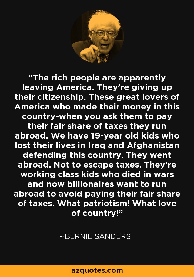 The rich people are apparently leaving America. They're giving up their citizenship. These great lovers of America who made their money in this country-when you ask them to pay their fair share of taxes they run abroad. We have 19-year old kids who lost their lives in Iraq and Afghanistan defending this country. They went abroad. Not to escape taxes. They're working class kids who died in wars and now billionaires want to run abroad to avoid paying their fair share of taxes. What patriotism! What love of country! - Bernie Sanders