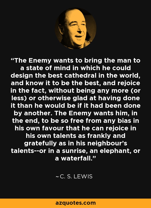 The Enemy wants to bring the man to a state of mind in which he could design the best cathedral in the world, and know it to be the best, and rejoice in the fact, without being any more (or less) or otherwise glad at having done it than he would be if it had been done by another. The Enemy wants him, in the end, to be so free from any bias in his own favour that he can rejoice in his own talents as frankly and gratefully as in his neighbour's talents--or in a sunrise, an elephant, or a waterfall. - C. S. Lewis