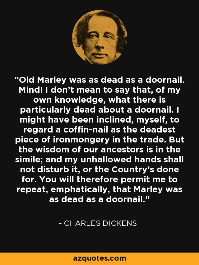 Old Marley was as dead as a doornail. Mind! I don't mean to say that, of my own knowledge, what there is particularly dead about a doornail. I might have been inclined, myself, to regard a coffin-nail as the deadest piece of ironmongery in the trade. But the wisdom of our ancestors is in the simile; and my unhallowed hands shall not disturb it, or the Country's done for. You will therefore permit me to repeat, emphatically, that Marley was as dead as a doornail. - Charles Dickens