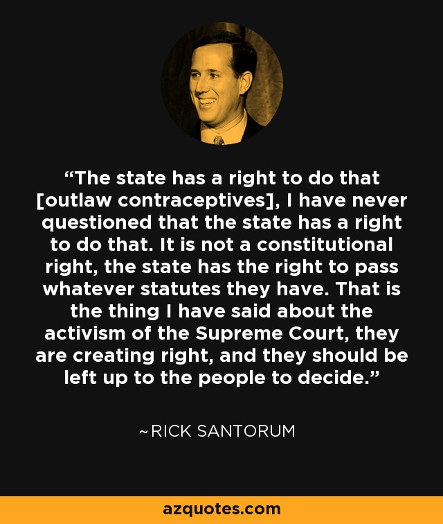 The state has a right to do that [outlaw contraceptives], I have never questioned that the state has a right to do that. It is not a constitutional right, the state has the right to pass whatever statutes they have. That is the thing I have said about the activism of the Supreme Court, they are creating right, and they should be left up to the people to decide. - Rick Santorum