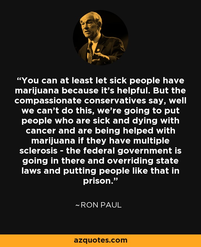 You can at least let sick people have marijuana because it's helpful. But the compassionate conservatives say, well we can't do this, we're going to put people who are sick and dying with cancer and are being helped with marijuana if they have multiple sclerosis - the federal government is going in there and overriding state laws and putting people like that in prison. - Ron Paul