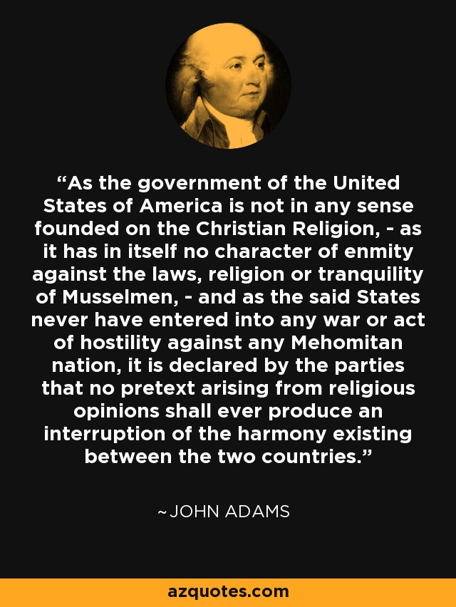 As the government of the United States of America is not in any sense founded on the Christian Religion, - as it has in itself no character of enmity against the laws, religion or tranquility of Musselmen, - and as the said States never have entered into any war or act of hostility against any Mehomitan nation, it is declared by the parties that no pretext arising from religious opinions shall ever produce an interruption of the harmony existing between the two countries. - John Adams